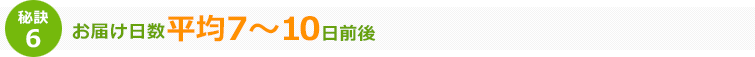 秘訣6 お届け日数平均7～10日前後